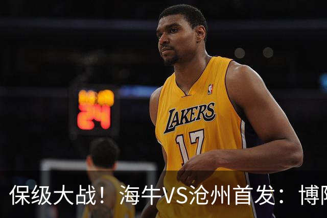 保级大战！海牛VS沧州首发：博阿基耶PK奥塔博尔