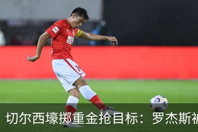 切尔西壕掷重金抢目标：罗杰斯被切尔西砸1.17亿英镑强势截胡！