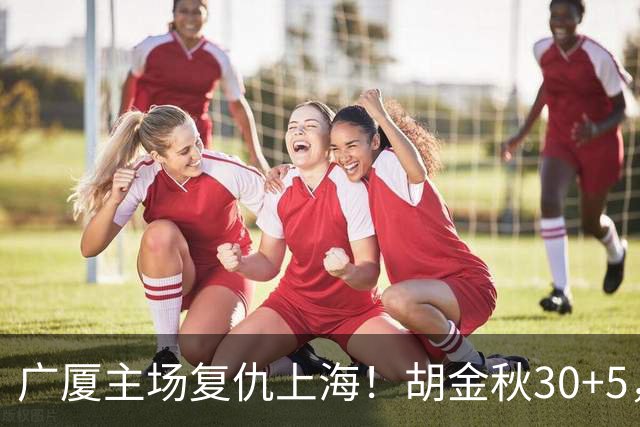 广厦主场复仇上海！胡金秋30+5，塔克22+11，此人抢断数高达3次