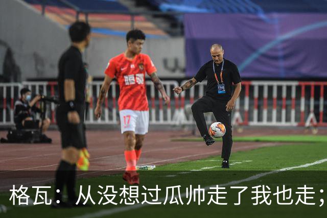 格瓦：从没想过瓜帅走了我也走；之前就能感觉到他想离开