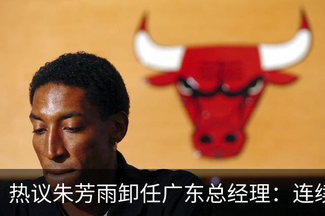 热议朱芳雨卸任广东总经理：连续大投入成绩未达预期更新换代在所难免