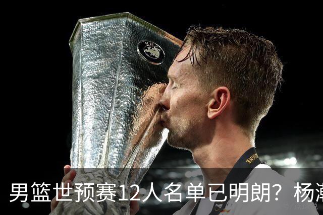 男篮世预赛12人名单已明朗？杨瀚森张镇麟领衔：赵继伟或落选？