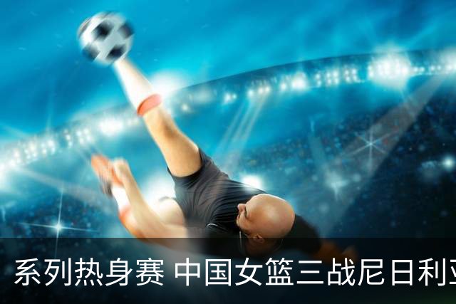 系列热身赛 中国女篮三战尼日利亚两胜一负