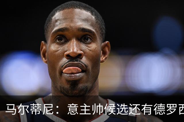 马尔蒂尼：意主帅候选还有德罗西和格罗索，原定我选帅协议被修改