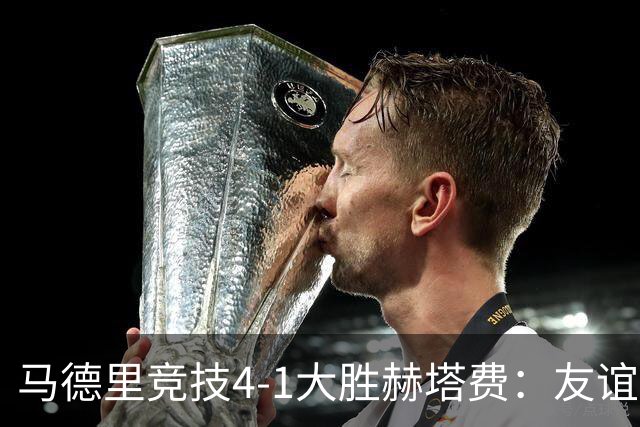 马德里竞技4-1大胜赫塔费：友谊赛见真章 铁血精神闪耀全场